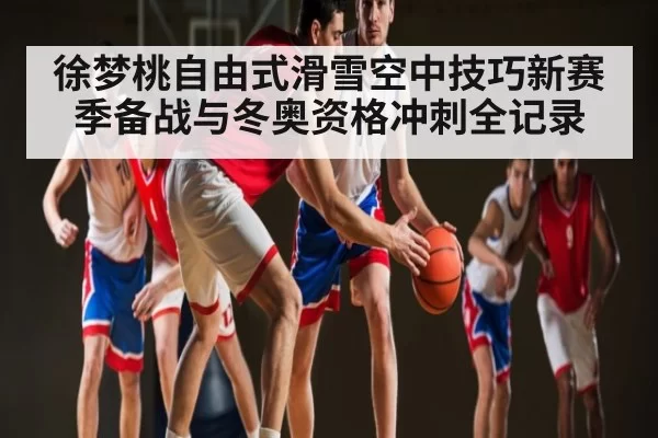 徐梦桃自由式滑雪空中技巧新赛季备战与冬奥资格冲刺全记录 | Kaiyun Esports