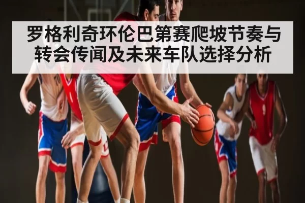 罗格利奇环伦巴第赛爬坡节奏与转会传闻及未来车队选择分析 - Kaiyun Esports