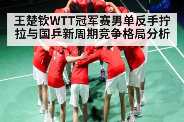 王楚钦WTT冠军赛男单反手拧拉与国乒新周期竞争格局分析 - Kaiyun Esports